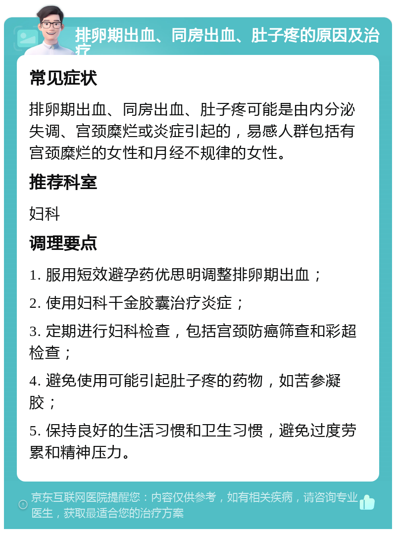 排卵期出血、同房出血、肚子疼的原因及治疗 常见症状 排卵期出血、同房出血、肚子疼可能是由内分泌失调、宫颈糜烂或炎症引起的，易感人群包括有宫颈糜烂的女性和月经不规律的女性。 推荐科室 妇科 调理要点 1. 服用短效避孕药优思明调整排卵期出血； 2. 使用妇科千金胶囊治疗炎症； 3. 定期进行妇科检查，包括宫颈防癌筛查和彩超检查； 4. 避免使用可能引起肚子疼的药物，如苦参凝胶； 5. 保持良好的生活习惯和卫生习惯，避免过度劳累和精神压力。