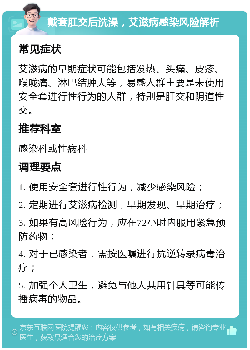 戴套肛交后洗澡，艾滋病感染风险解析 常见症状 艾滋病的早期症状可能包括发热、头痛、皮疹、喉咙痛、淋巴结肿大等，易感人群主要是未使用安全套进行性行为的人群，特别是肛交和阴道性交。 推荐科室 感染科或性病科 调理要点 1. 使用安全套进行性行为，减少感染风险； 2. 定期进行艾滋病检测，早期发现、早期治疗； 3. 如果有高风险行为，应在72小时内服用紧急预防药物； 4. 对于已感染者，需按医嘱进行抗逆转录病毒治疗； 5. 加强个人卫生，避免与他人共用针具等可能传播病毒的物品。