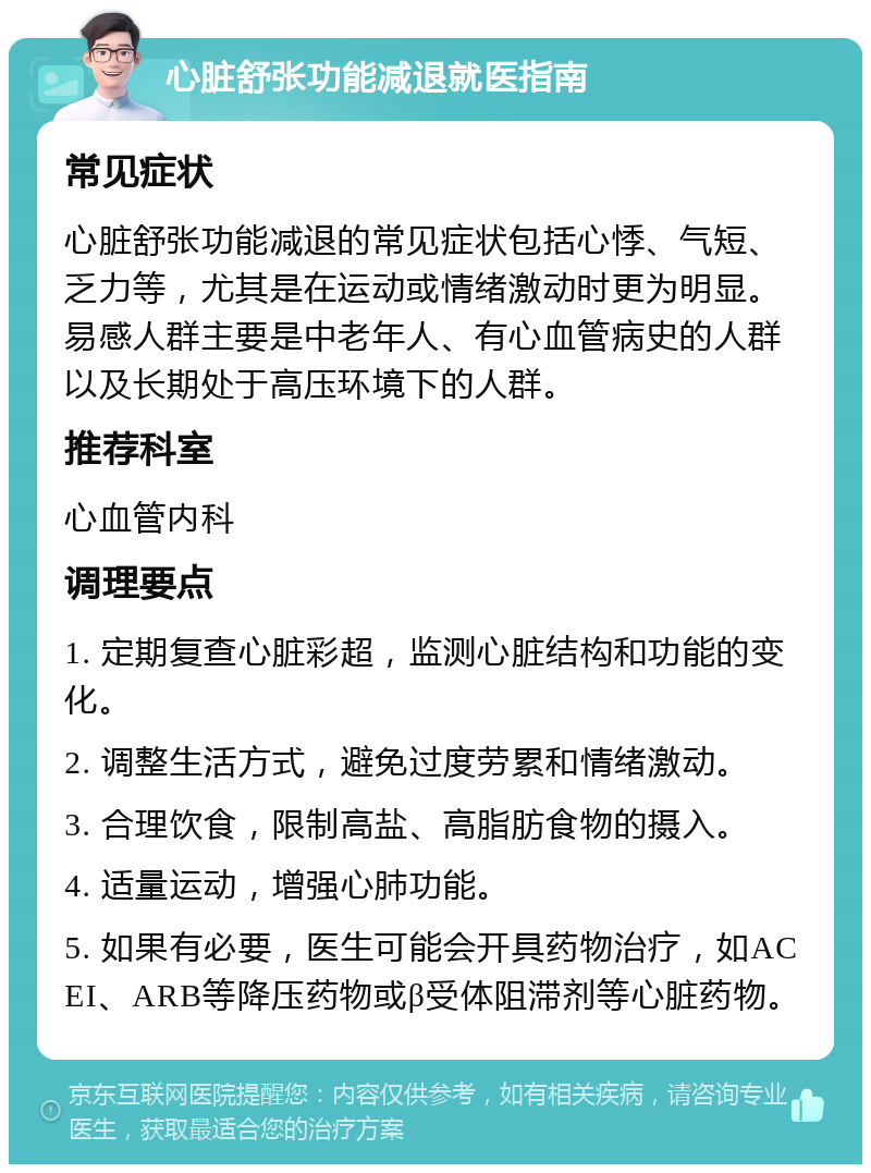 心脏舒张功能减退就医指南 常见症状 心脏舒张功能减退的常见症状包括心悸、气短、乏力等，尤其是在运动或情绪激动时更为明显。易感人群主要是中老年人、有心血管病史的人群以及长期处于高压环境下的人群。 推荐科室 心血管内科 调理要点 1. 定期复查心脏彩超，监测心脏结构和功能的变化。 2. 调整生活方式，避免过度劳累和情绪激动。 3. 合理饮食，限制高盐、高脂肪食物的摄入。 4. 适量运动，增强心肺功能。 5. 如果有必要，医生可能会开具药物治疗，如ACEI、ARB等降压药物或β受体阻滞剂等心脏药物。