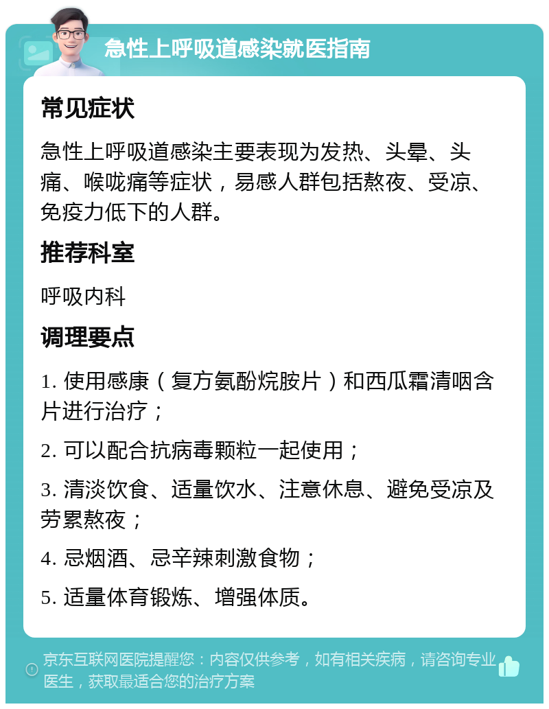 急性上呼吸道感染就医指南 常见症状 急性上呼吸道感染主要表现为发热、头晕、头痛、喉咙痛等症状，易感人群包括熬夜、受凉、免疫力低下的人群。 推荐科室 呼吸内科 调理要点 1. 使用感康（复方氨酚烷胺片）和西瓜霜清咽含片进行治疗； 2. 可以配合抗病毒颗粒一起使用； 3. 清淡饮食、适量饮水、注意休息、避免受凉及劳累熬夜； 4. 忌烟酒、忌辛辣刺激食物； 5. 适量体育锻炼、增强体质。