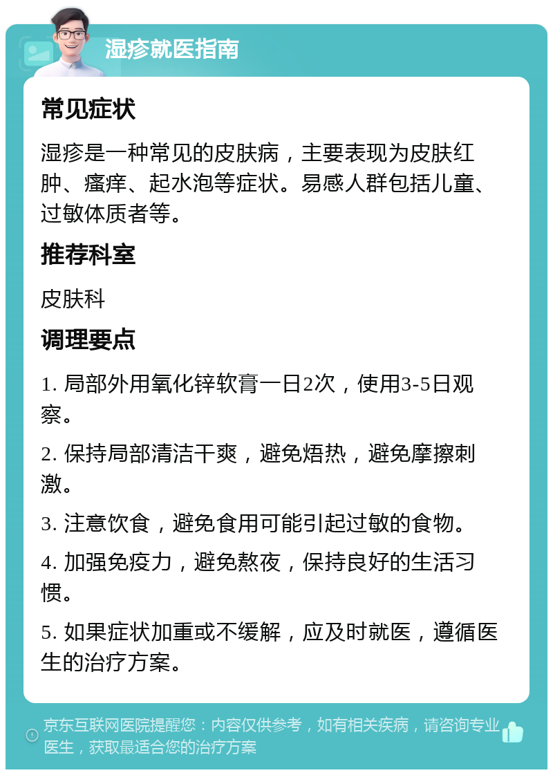 湿疹就医指南 常见症状 湿疹是一种常见的皮肤病，主要表现为皮肤红肿、瘙痒、起水泡等症状。易感人群包括儿童、过敏体质者等。 推荐科室 皮肤科 调理要点 1. 局部外用氧化锌软膏一日2次，使用3-5日观察。 2. 保持局部清洁干爽，避免焐热，避免摩擦刺激。 3. 注意饮食，避免食用可能引起过敏的食物。 4. 加强免疫力，避免熬夜，保持良好的生活习惯。 5. 如果症状加重或不缓解，应及时就医，遵循医生的治疗方案。