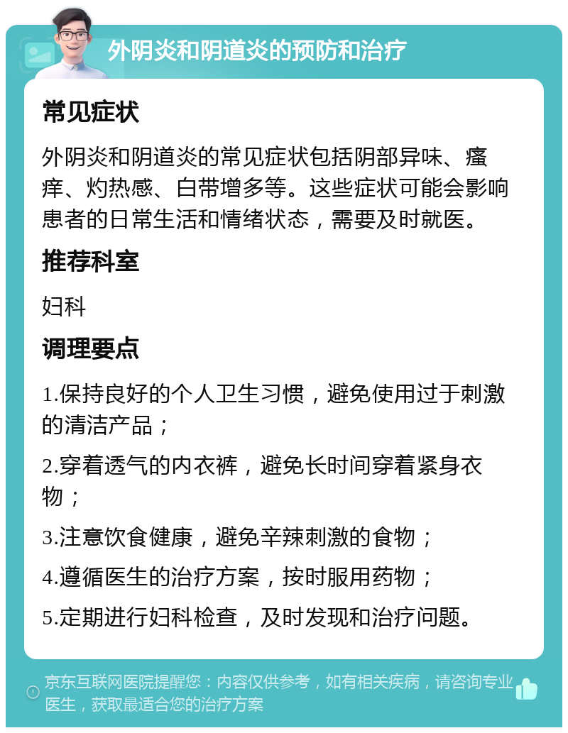 外阴炎和阴道炎的预防和治疗 常见症状 外阴炎和阴道炎的常见症状包括阴部异味、瘙痒、灼热感、白带增多等。这些症状可能会影响患者的日常生活和情绪状态，需要及时就医。 推荐科室 妇科 调理要点 1.保持良好的个人卫生习惯，避免使用过于刺激的清洁产品； 2.穿着透气的内衣裤，避免长时间穿着紧身衣物； 3.注意饮食健康，避免辛辣刺激的食物； 4.遵循医生的治疗方案，按时服用药物； 5.定期进行妇科检查，及时发现和治疗问题。