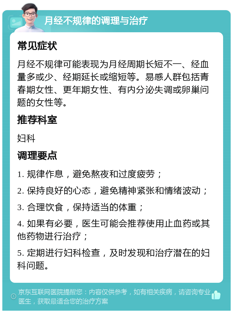 月经不规律的调理与治疗 常见症状 月经不规律可能表现为月经周期长短不一、经血量多或少、经期延长或缩短等。易感人群包括青春期女性、更年期女性、有内分泌失调或卵巢问题的女性等。 推荐科室 妇科 调理要点 1. 规律作息，避免熬夜和过度疲劳； 2. 保持良好的心态，避免精神紧张和情绪波动； 3. 合理饮食，保持适当的体重； 4. 如果有必要，医生可能会推荐使用止血药或其他药物进行治疗； 5. 定期进行妇科检查，及时发现和治疗潜在的妇科问题。