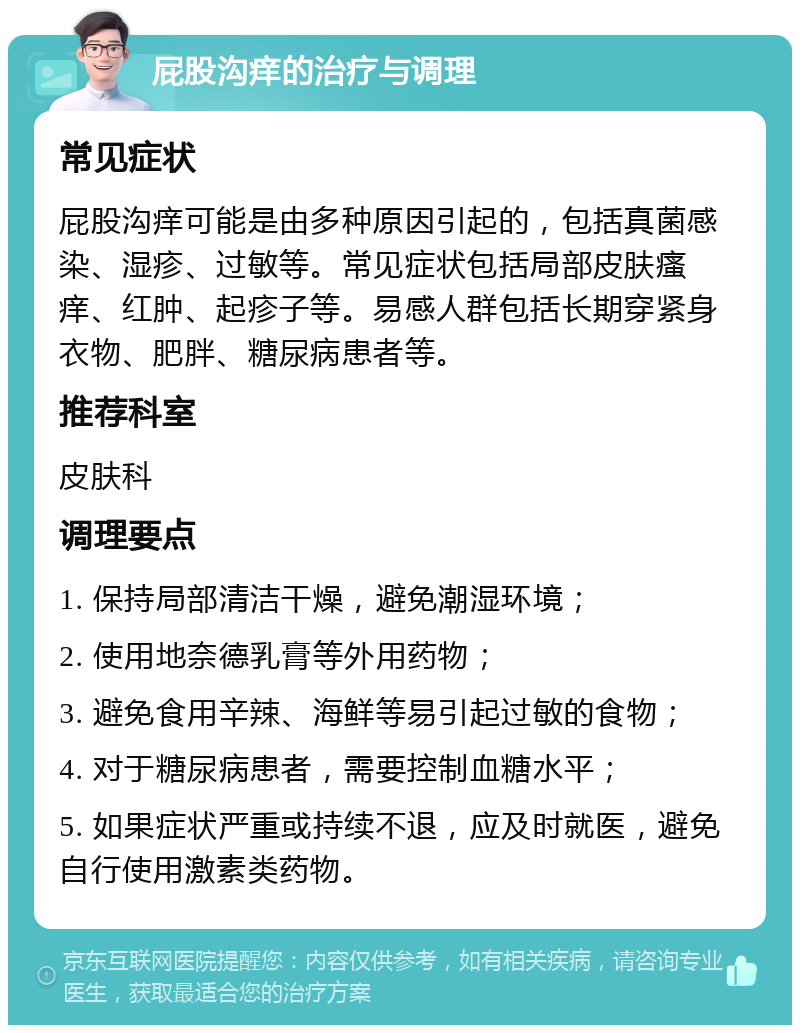 屁股沟痒的治疗与调理 常见症状 屁股沟痒可能是由多种原因引起的，包括真菌感染、湿疹、过敏等。常见症状包括局部皮肤瘙痒、红肿、起疹子等。易感人群包括长期穿紧身衣物、肥胖、糖尿病患者等。 推荐科室 皮肤科 调理要点 1. 保持局部清洁干燥，避免潮湿环境； 2. 使用地奈德乳膏等外用药物； 3. 避免食用辛辣、海鲜等易引起过敏的食物； 4. 对于糖尿病患者，需要控制血糖水平； 5. 如果症状严重或持续不退，应及时就医，避免自行使用激素类药物。