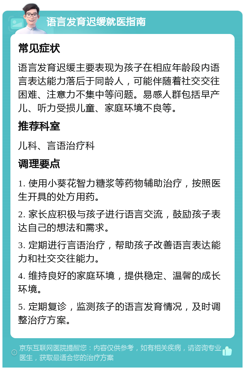 语言发育迟缓就医指南 常见症状 语言发育迟缓主要表现为孩子在相应年龄段内语言表达能力落后于同龄人，可能伴随着社交交往困难、注意力不集中等问题。易感人群包括早产儿、听力受损儿童、家庭环境不良等。 推荐科室 儿科、言语治疗科 调理要点 1. 使用小葵花智力糖浆等药物辅助治疗，按照医生开具的处方用药。 2. 家长应积极与孩子进行语言交流，鼓励孩子表达自己的想法和需求。 3. 定期进行言语治疗，帮助孩子改善语言表达能力和社交交往能力。 4. 维持良好的家庭环境，提供稳定、温馨的成长环境。 5. 定期复诊，监测孩子的语言发育情况，及时调整治疗方案。