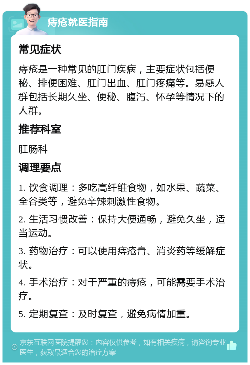 痔疮就医指南 常见症状 痔疮是一种常见的肛门疾病，主要症状包括便秘、排便困难、肛门出血、肛门疼痛等。易感人群包括长期久坐、便秘、腹泻、怀孕等情况下的人群。 推荐科室 肛肠科 调理要点 1. 饮食调理：多吃高纤维食物，如水果、蔬菜、全谷类等，避免辛辣刺激性食物。 2. 生活习惯改善：保持大便通畅，避免久坐，适当运动。 3. 药物治疗：可以使用痔疮膏、消炎药等缓解症状。 4. 手术治疗：对于严重的痔疮，可能需要手术治疗。 5. 定期复查：及时复查，避免病情加重。