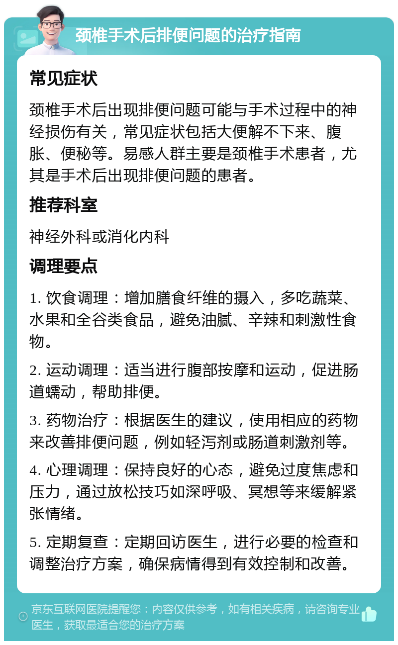 颈椎手术后排便问题的治疗指南 常见症状 颈椎手术后出现排便问题可能与手术过程中的神经损伤有关，常见症状包括大便解不下来、腹胀、便秘等。易感人群主要是颈椎手术患者，尤其是手术后出现排便问题的患者。 推荐科室 神经外科或消化内科 调理要点 1. 饮食调理：增加膳食纤维的摄入，多吃蔬菜、水果和全谷类食品，避免油腻、辛辣和刺激性食物。 2. 运动调理：适当进行腹部按摩和运动，促进肠道蠕动，帮助排便。 3. 药物治疗：根据医生的建议，使用相应的药物来改善排便问题，例如轻泻剂或肠道刺激剂等。 4. 心理调理：保持良好的心态，避免过度焦虑和压力，通过放松技巧如深呼吸、冥想等来缓解紧张情绪。 5. 定期复查：定期回访医生，进行必要的检查和调整治疗方案，确保病情得到有效控制和改善。