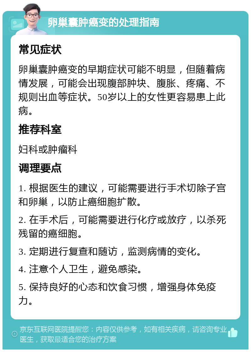 卵巢囊肿癌变的处理指南 常见症状 卵巢囊肿癌变的早期症状可能不明显，但随着病情发展，可能会出现腹部肿块、腹胀、疼痛、不规则出血等症状。50岁以上的女性更容易患上此病。 推荐科室 妇科或肿瘤科 调理要点 1. 根据医生的建议，可能需要进行手术切除子宫和卵巢，以防止癌细胞扩散。 2. 在手术后，可能需要进行化疗或放疗，以杀死残留的癌细胞。 3. 定期进行复查和随访，监测病情的变化。 4. 注意个人卫生，避免感染。 5. 保持良好的心态和饮食习惯，增强身体免疫力。