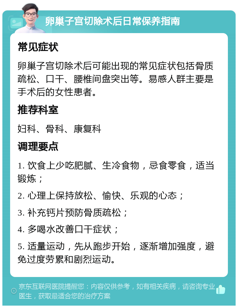 卵巢子宫切除术后日常保养指南 常见症状 卵巢子宫切除术后可能出现的常见症状包括骨质疏松、口干、腰椎间盘突出等。易感人群主要是手术后的女性患者。 推荐科室 妇科、骨科、康复科 调理要点 1. 饮食上少吃肥腻、生冷食物，忌食零食，适当锻炼； 2. 心理上保持放松、愉快、乐观的心态； 3. 补充钙片预防骨质疏松； 4. 多喝水改善口干症状； 5. 适量运动，先从跑步开始，逐渐增加强度，避免过度劳累和剧烈运动。