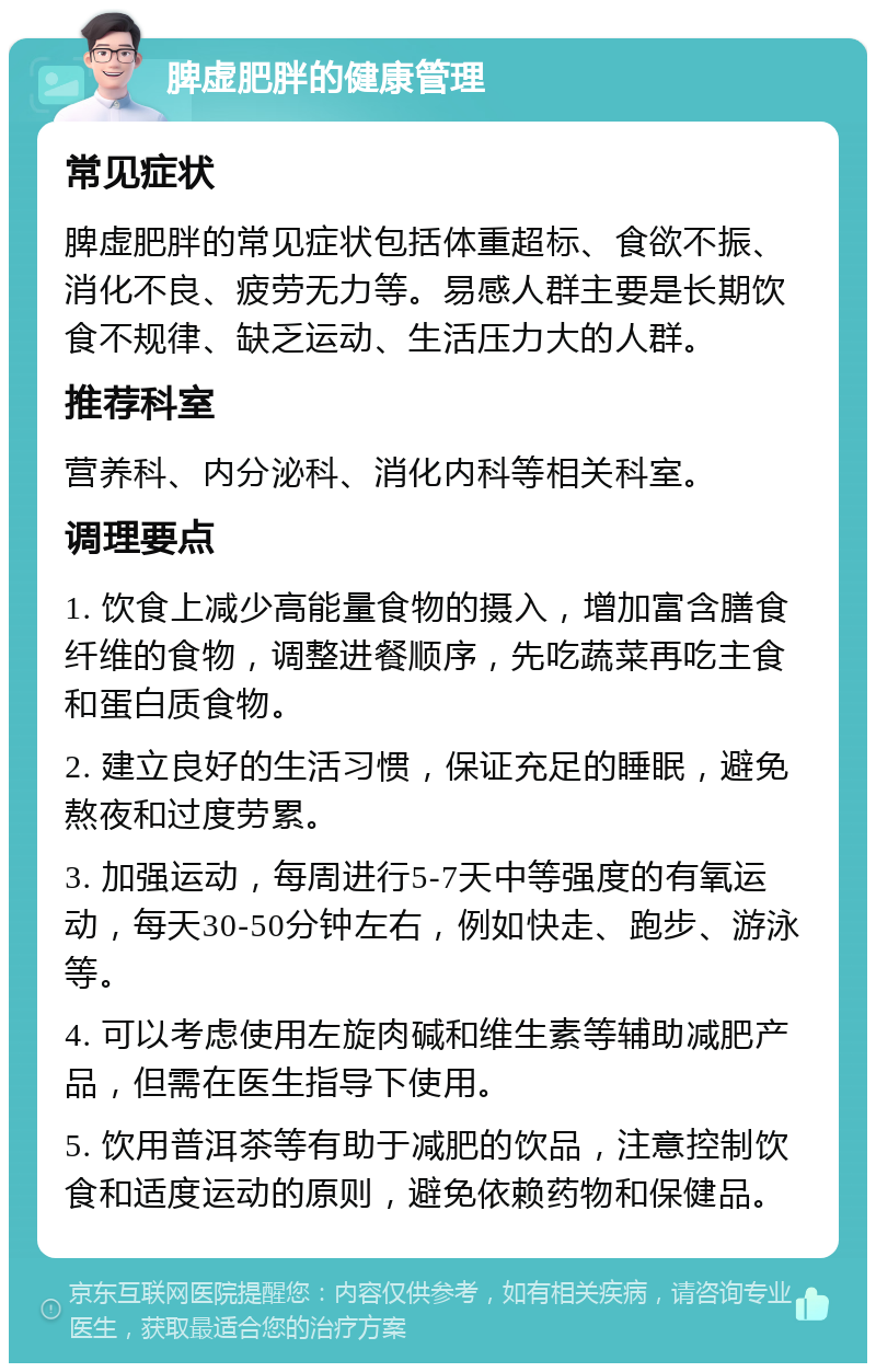 脾虚肥胖的健康管理 常见症状 脾虚肥胖的常见症状包括体重超标、食欲不振、消化不良、疲劳无力等。易感人群主要是长期饮食不规律、缺乏运动、生活压力大的人群。 推荐科室 营养科、内分泌科、消化内科等相关科室。 调理要点 1. 饮食上减少高能量食物的摄入，增加富含膳食纤维的食物，调整进餐顺序，先吃蔬菜再吃主食和蛋白质食物。 2. 建立良好的生活习惯，保证充足的睡眠，避免熬夜和过度劳累。 3. 加强运动，每周进行5-7天中等强度的有氧运动，每天30-50分钟左右，例如快走、跑步、游泳等。 4. 可以考虑使用左旋肉碱和维生素等辅助减肥产品，但需在医生指导下使用。 5. 饮用普洱茶等有助于减肥的饮品，注意控制饮食和适度运动的原则，避免依赖药物和保健品。