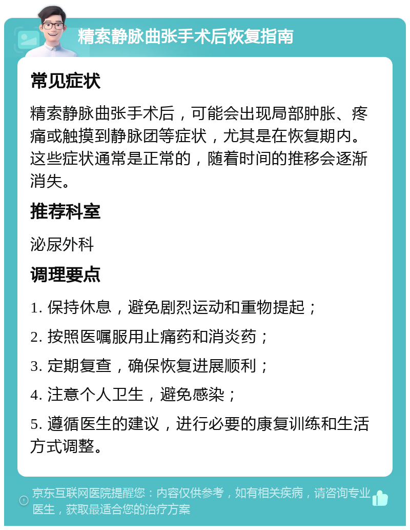 精索静脉曲张手术后恢复指南 常见症状 精索静脉曲张手术后，可能会出现局部肿胀、疼痛或触摸到静脉团等症状，尤其是在恢复期内。这些症状通常是正常的，随着时间的推移会逐渐消失。 推荐科室 泌尿外科 调理要点 1. 保持休息，避免剧烈运动和重物提起； 2. 按照医嘱服用止痛药和消炎药； 3. 定期复查，确保恢复进展顺利； 4. 注意个人卫生，避免感染； 5. 遵循医生的建议，进行必要的康复训练和生活方式调整。