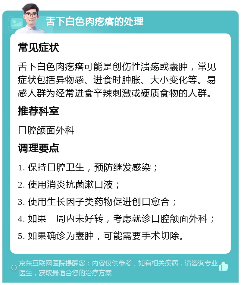 舌下白色肉疙瘩的处理 常见症状 舌下白色肉疙瘩可能是创伤性溃疡或囊肿，常见症状包括异物感、进食时肿胀、大小变化等。易感人群为经常进食辛辣刺激或硬质食物的人群。 推荐科室 口腔颌面外科 调理要点 1. 保持口腔卫生，预防继发感染； 2. 使用消炎抗菌漱口液； 3. 使用生长因子类药物促进创口愈合； 4. 如果一周内未好转，考虑就诊口腔颌面外科； 5. 如果确诊为囊肿，可能需要手术切除。