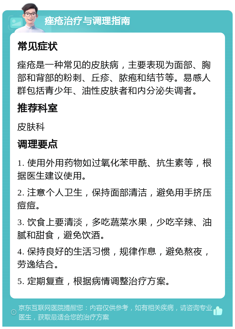 痤疮治疗与调理指南 常见症状 痤疮是一种常见的皮肤病，主要表现为面部、胸部和背部的粉刺、丘疹、脓疱和结节等。易感人群包括青少年、油性皮肤者和内分泌失调者。 推荐科室 皮肤科 调理要点 1. 使用外用药物如过氧化苯甲酰、抗生素等，根据医生建议使用。 2. 注意个人卫生，保持面部清洁，避免用手挤压痘痘。 3. 饮食上要清淡，多吃蔬菜水果，少吃辛辣、油腻和甜食，避免饮酒。 4. 保持良好的生活习惯，规律作息，避免熬夜，劳逸结合。 5. 定期复查，根据病情调整治疗方案。