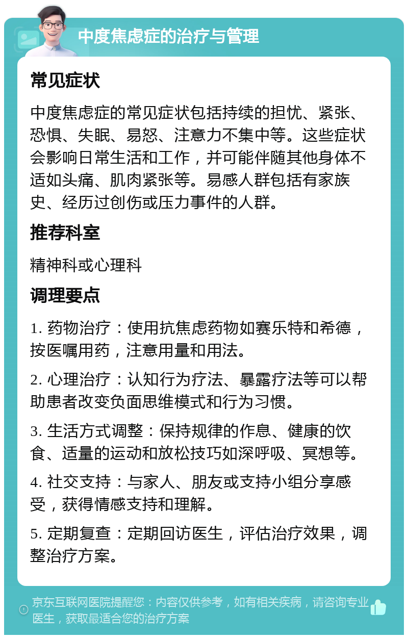 中度焦虑症的治疗与管理 常见症状 中度焦虑症的常见症状包括持续的担忧、紧张、恐惧、失眠、易怒、注意力不集中等。这些症状会影响日常生活和工作，并可能伴随其他身体不适如头痛、肌肉紧张等。易感人群包括有家族史、经历过创伤或压力事件的人群。 推荐科室 精神科或心理科 调理要点 1. 药物治疗：使用抗焦虑药物如赛乐特和希德，按医嘱用药，注意用量和用法。 2. 心理治疗：认知行为疗法、暴露疗法等可以帮助患者改变负面思维模式和行为习惯。 3. 生活方式调整：保持规律的作息、健康的饮食、适量的运动和放松技巧如深呼吸、冥想等。 4. 社交支持：与家人、朋友或支持小组分享感受，获得情感支持和理解。 5. 定期复查：定期回访医生，评估治疗效果，调整治疗方案。