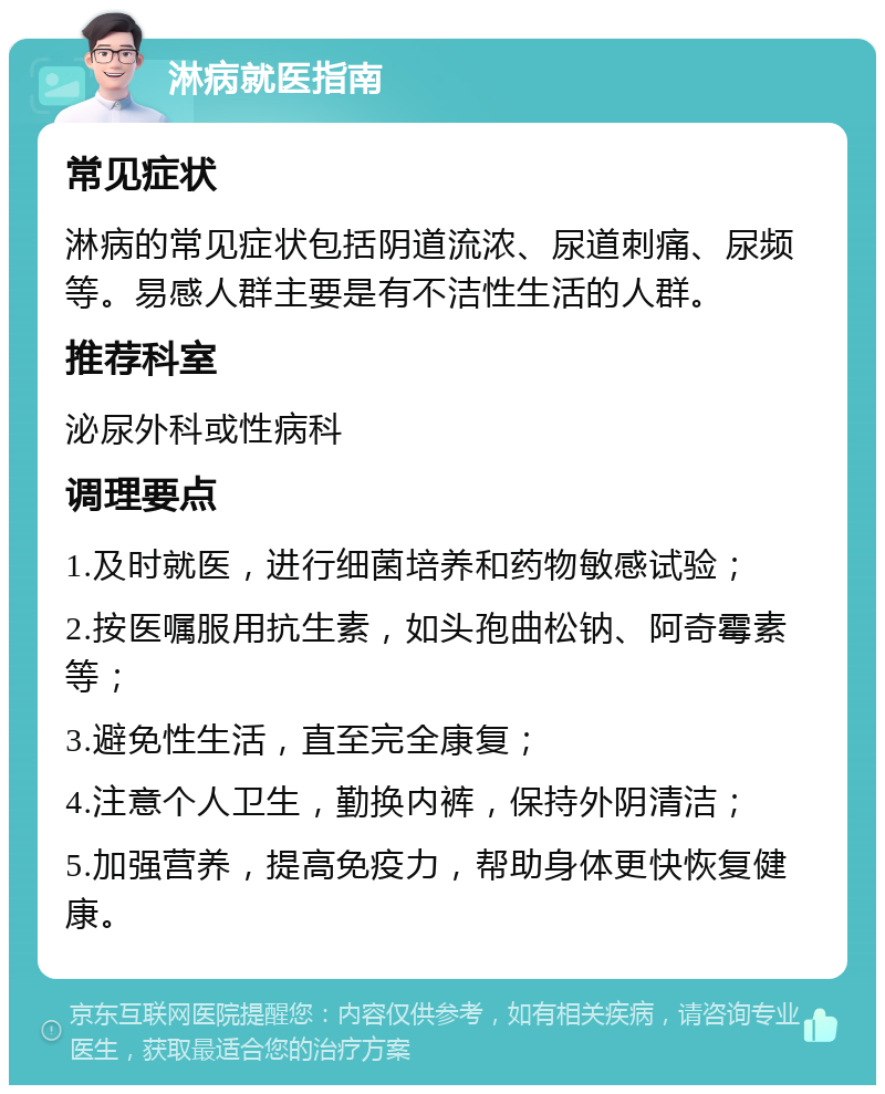 淋病就医指南 常见症状 淋病的常见症状包括阴道流浓、尿道刺痛、尿频等。易感人群主要是有不洁性生活的人群。 推荐科室 泌尿外科或性病科 调理要点 1.及时就医，进行细菌培养和药物敏感试验； 2.按医嘱服用抗生素，如头孢曲松钠、阿奇霉素等； 3.避免性生活，直至完全康复； 4.注意个人卫生，勤换内裤，保持外阴清洁； 5.加强营养，提高免疫力，帮助身体更快恢复健康。