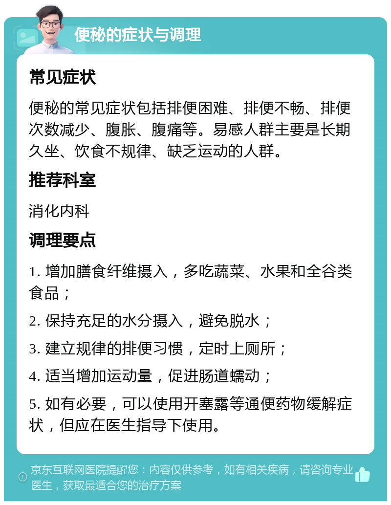 便秘的症状与调理 常见症状 便秘的常见症状包括排便困难、排便不畅、排便次数减少、腹胀、腹痛等。易感人群主要是长期久坐、饮食不规律、缺乏运动的人群。 推荐科室 消化内科 调理要点 1. 增加膳食纤维摄入，多吃蔬菜、水果和全谷类食品； 2. 保持充足的水分摄入，避免脱水； 3. 建立规律的排便习惯，定时上厕所； 4. 适当增加运动量，促进肠道蠕动； 5. 如有必要，可以使用开塞露等通便药物缓解症状，但应在医生指导下使用。