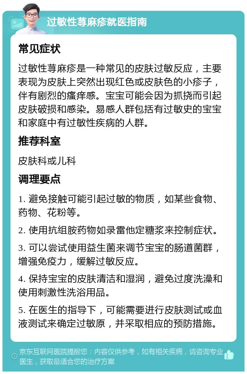 过敏性荨麻疹就医指南 常见症状 过敏性荨麻疹是一种常见的皮肤过敏反应，主要表现为皮肤上突然出现红色或皮肤色的小疹子，伴有剧烈的瘙痒感。宝宝可能会因为抓挠而引起皮肤破损和感染。易感人群包括有过敏史的宝宝和家庭中有过敏性疾病的人群。 推荐科室 皮肤科或儿科 调理要点 1. 避免接触可能引起过敏的物质，如某些食物、药物、花粉等。 2. 使用抗组胺药物如录雷他定糖浆来控制症状。 3. 可以尝试使用益生菌来调节宝宝的肠道菌群，增强免疫力，缓解过敏反应。 4. 保持宝宝的皮肤清洁和湿润，避免过度洗澡和使用刺激性洗浴用品。 5. 在医生的指导下，可能需要进行皮肤测试或血液测试来确定过敏原，并采取相应的预防措施。