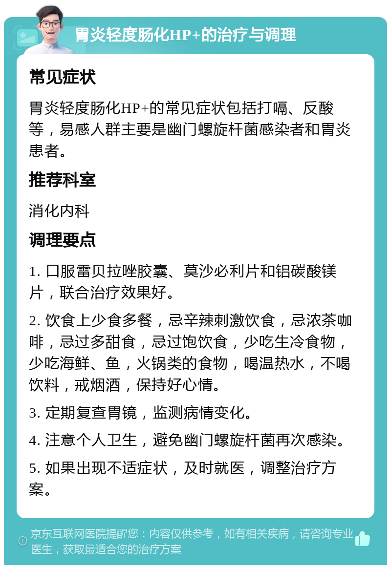 胃炎轻度肠化HP+的治疗与调理 常见症状 胃炎轻度肠化HP+的常见症状包括打嗝、反酸等，易感人群主要是幽门螺旋杆菌感染者和胃炎患者。 推荐科室 消化内科 调理要点 1. 口服雷贝拉唑胶囊、莫沙必利片和铝碳酸镁片，联合治疗效果好。 2. 饮食上少食多餐，忌辛辣刺激饮食，忌浓茶咖啡，忌过多甜食，忌过饱饮食，少吃生冷食物，少吃海鲜、鱼，火锅类的食物，喝温热水，不喝饮料，戒烟酒，保持好心情。 3. 定期复查胃镜，监测病情变化。 4. 注意个人卫生，避免幽门螺旋杆菌再次感染。 5. 如果出现不适症状，及时就医，调整治疗方案。