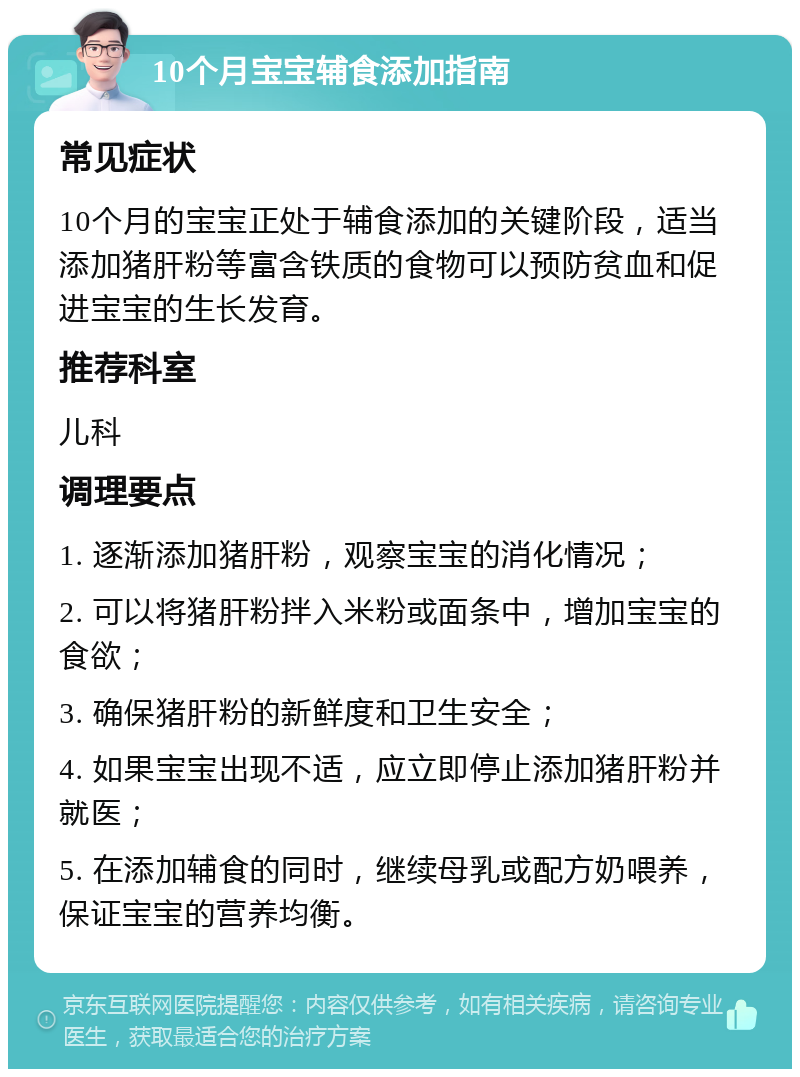 10个月宝宝辅食添加指南 常见症状 10个月的宝宝正处于辅食添加的关键阶段，适当添加猪肝粉等富含铁质的食物可以预防贫血和促进宝宝的生长发育。 推荐科室 儿科 调理要点 1. 逐渐添加猪肝粉，观察宝宝的消化情况； 2. 可以将猪肝粉拌入米粉或面条中，增加宝宝的食欲； 3. 确保猪肝粉的新鲜度和卫生安全； 4. 如果宝宝出现不适，应立即停止添加猪肝粉并就医； 5. 在添加辅食的同时，继续母乳或配方奶喂养，保证宝宝的营养均衡。