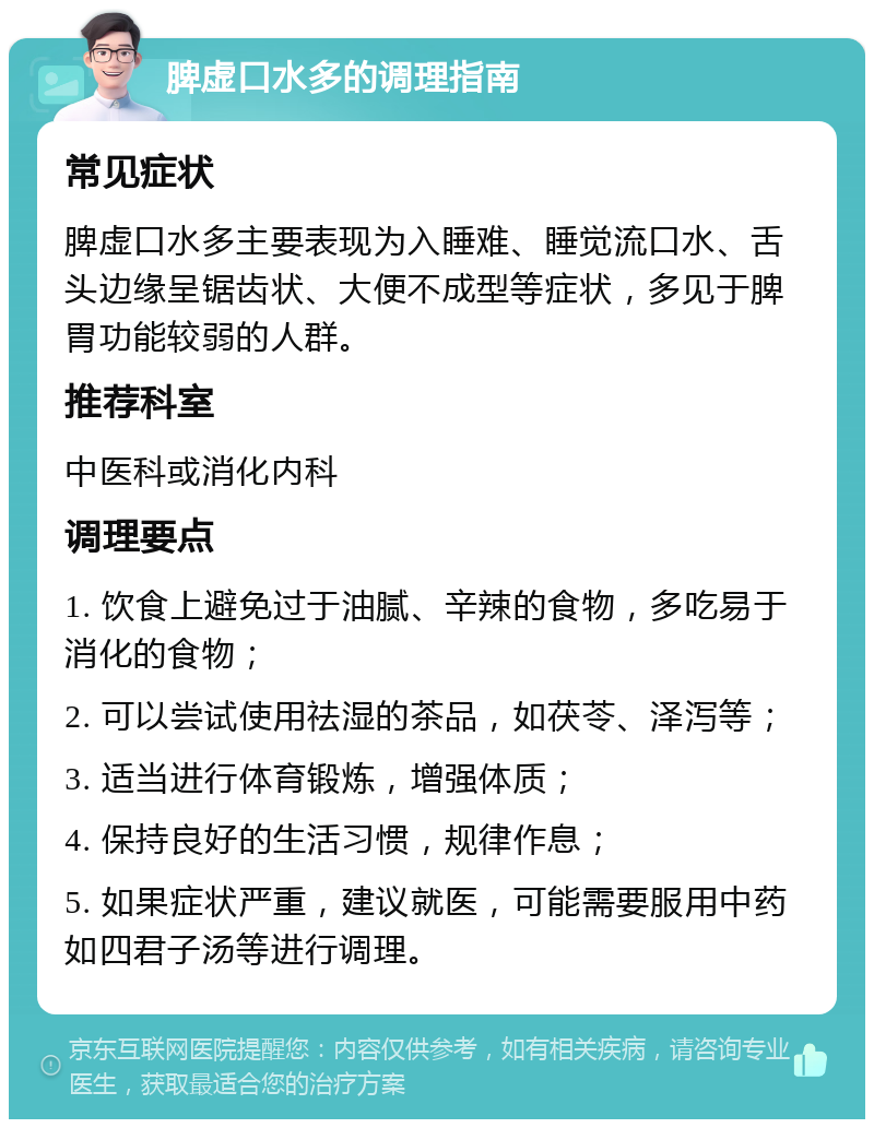 脾虚口水多的调理指南 常见症状 脾虚口水多主要表现为入睡难、睡觉流口水、舌头边缘呈锯齿状、大便不成型等症状，多见于脾胃功能较弱的人群。 推荐科室 中医科或消化内科 调理要点 1. 饮食上避免过于油腻、辛辣的食物，多吃易于消化的食物； 2. 可以尝试使用祛湿的茶品，如茯苓、泽泻等； 3. 适当进行体育锻炼，增强体质； 4. 保持良好的生活习惯，规律作息； 5. 如果症状严重，建议就医，可能需要服用中药如四君子汤等进行调理。