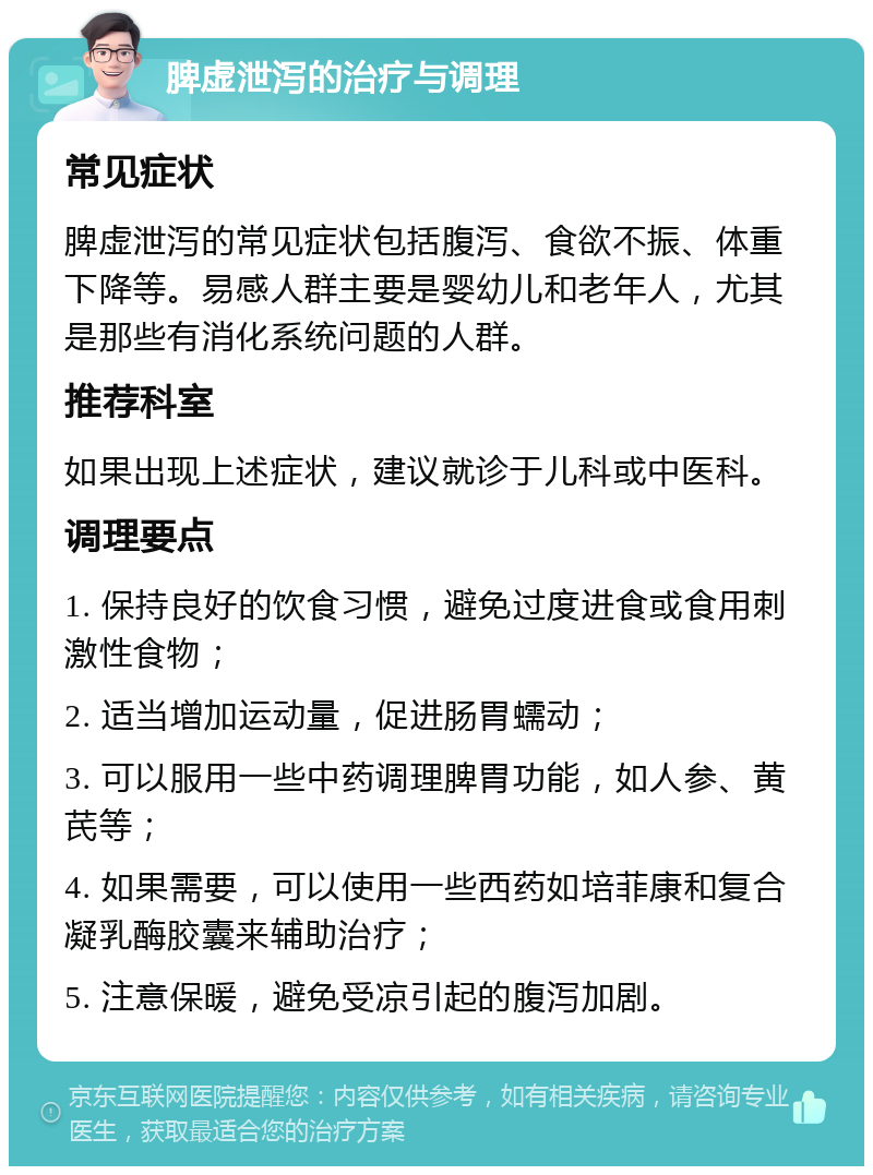 脾虚泄泻的治疗与调理 常见症状 脾虚泄泻的常见症状包括腹泻、食欲不振、体重下降等。易感人群主要是婴幼儿和老年人，尤其是那些有消化系统问题的人群。 推荐科室 如果出现上述症状，建议就诊于儿科或中医科。 调理要点 1. 保持良好的饮食习惯，避免过度进食或食用刺激性食物； 2. 适当增加运动量，促进肠胃蠕动； 3. 可以服用一些中药调理脾胃功能，如人参、黄芪等； 4. 如果需要，可以使用一些西药如培菲康和复合凝乳酶胶囊来辅助治疗； 5. 注意保暖，避免受凉引起的腹泻加剧。