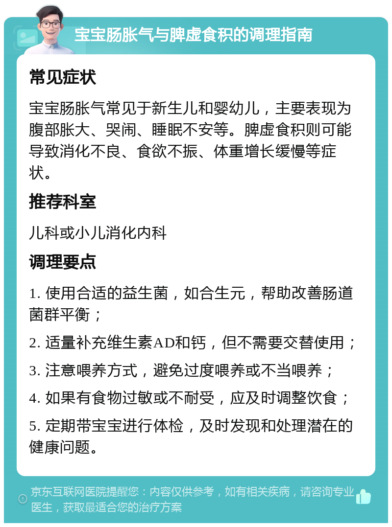 宝宝肠胀气与脾虚食积的调理指南 常见症状 宝宝肠胀气常见于新生儿和婴幼儿，主要表现为腹部胀大、哭闹、睡眠不安等。脾虚食积则可能导致消化不良、食欲不振、体重增长缓慢等症状。 推荐科室 儿科或小儿消化内科 调理要点 1. 使用合适的益生菌，如合生元，帮助改善肠道菌群平衡； 2. 适量补充维生素AD和钙，但不需要交替使用； 3. 注意喂养方式，避免过度喂养或不当喂养； 4. 如果有食物过敏或不耐受，应及时调整饮食； 5. 定期带宝宝进行体检，及时发现和处理潜在的健康问题。