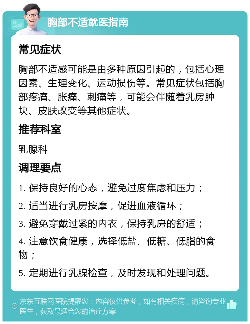 胸部不适就医指南 常见症状 胸部不适感可能是由多种原因引起的，包括心理因素、生理变化、运动损伤等。常见症状包括胸部疼痛、胀痛、刺痛等，可能会伴随着乳房肿块、皮肤改变等其他症状。 推荐科室 乳腺科 调理要点 1. 保持良好的心态，避免过度焦虑和压力； 2. 适当进行乳房按摩，促进血液循环； 3. 避免穿戴过紧的内衣，保持乳房的舒适； 4. 注意饮食健康，选择低盐、低糖、低脂的食物； 5. 定期进行乳腺检查，及时发现和处理问题。