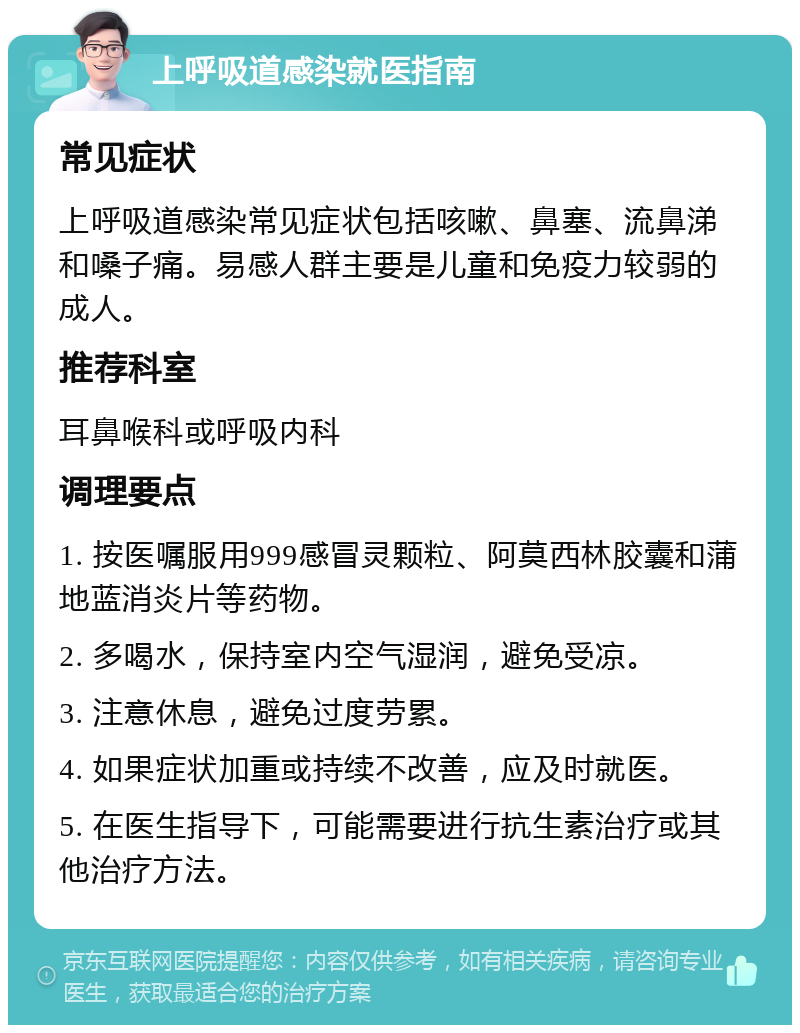 上呼吸道感染就医指南 常见症状 上呼吸道感染常见症状包括咳嗽、鼻塞、流鼻涕和嗓子痛。易感人群主要是儿童和免疫力较弱的成人。 推荐科室 耳鼻喉科或呼吸内科 调理要点 1. 按医嘱服用999感冒灵颗粒、阿莫西林胶囊和蒲地蓝消炎片等药物。 2. 多喝水，保持室内空气湿润，避免受凉。 3. 注意休息，避免过度劳累。 4. 如果症状加重或持续不改善，应及时就医。 5. 在医生指导下，可能需要进行抗生素治疗或其他治疗方法。