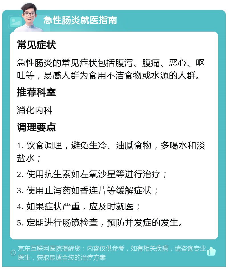 急性肠炎就医指南 常见症状 急性肠炎的常见症状包括腹泻、腹痛、恶心、呕吐等，易感人群为食用不洁食物或水源的人群。 推荐科室 消化内科 调理要点 1. 饮食调理，避免生冷、油腻食物，多喝水和淡盐水； 2. 使用抗生素如左氧沙星等进行治疗； 3. 使用止泻药如香连片等缓解症状； 4. 如果症状严重，应及时就医； 5. 定期进行肠镜检查，预防并发症的发生。