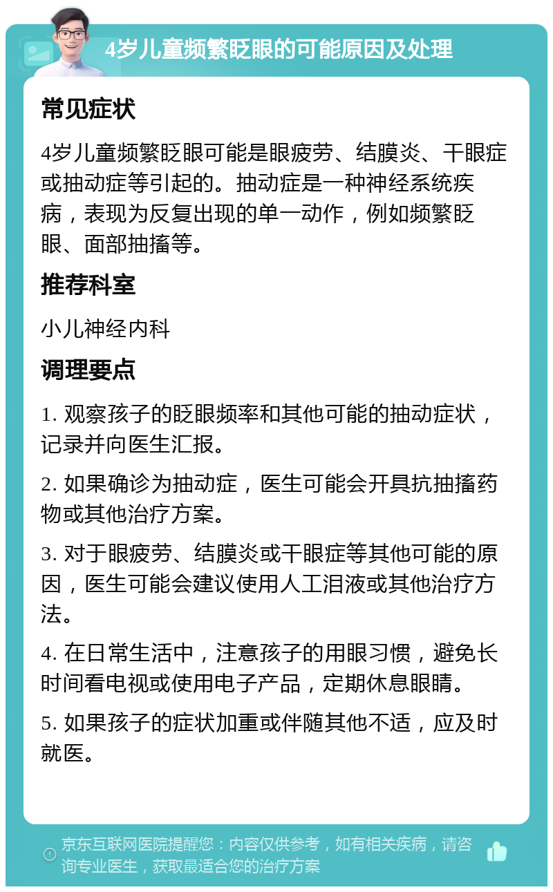 4岁儿童频繁眨眼的可能原因及处理 常见症状 4岁儿童频繁眨眼可能是眼疲劳、结膜炎、干眼症或抽动症等引起的。抽动症是一种神经系统疾病，表现为反复出现的单一动作，例如频繁眨眼、面部抽搐等。 推荐科室 小儿神经内科 调理要点 1. 观察孩子的眨眼频率和其他可能的抽动症状，记录并向医生汇报。 2. 如果确诊为抽动症，医生可能会开具抗抽搐药物或其他治疗方案。 3. 对于眼疲劳、结膜炎或干眼症等其他可能的原因，医生可能会建议使用人工泪液或其他治疗方法。 4. 在日常生活中，注意孩子的用眼习惯，避免长时间看电视或使用电子产品，定期休息眼睛。 5. 如果孩子的症状加重或伴随其他不适，应及时就医。