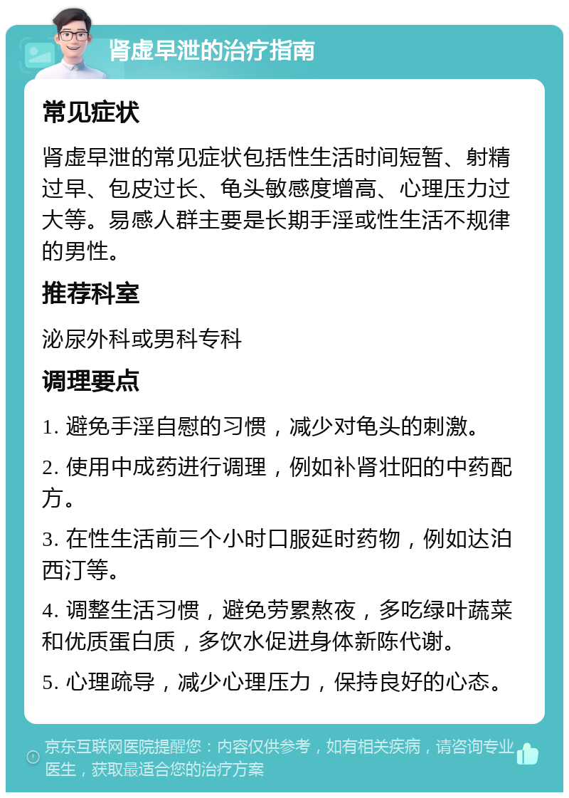 肾虚早泄的治疗指南 常见症状 肾虚早泄的常见症状包括性生活时间短暂、射精过早、包皮过长、龟头敏感度增高、心理压力过大等。易感人群主要是长期手淫或性生活不规律的男性。 推荐科室 泌尿外科或男科专科 调理要点 1. 避免手淫自慰的习惯，减少对龟头的刺激。 2. 使用中成药进行调理，例如补肾壮阳的中药配方。 3. 在性生活前三个小时口服延时药物，例如达泊西汀等。 4. 调整生活习惯，避免劳累熬夜，多吃绿叶蔬菜和优质蛋白质，多饮水促进身体新陈代谢。 5. 心理疏导，减少心理压力，保持良好的心态。