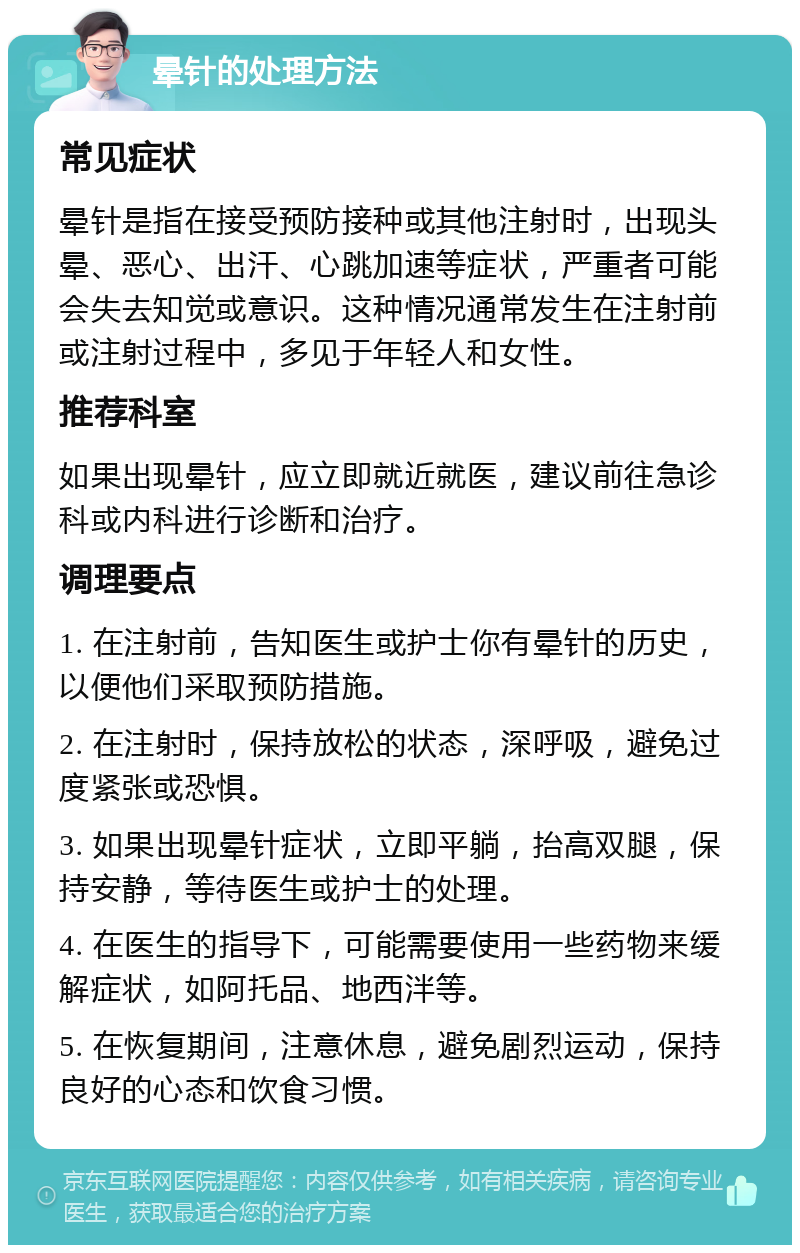 晕针的处理方法 常见症状 晕针是指在接受预防接种或其他注射时，出现头晕、恶心、出汗、心跳加速等症状，严重者可能会失去知觉或意识。这种情况通常发生在注射前或注射过程中，多见于年轻人和女性。 推荐科室 如果出现晕针，应立即就近就医，建议前往急诊科或内科进行诊断和治疗。 调理要点 1. 在注射前，告知医生或护士你有晕针的历史，以便他们采取预防措施。 2. 在注射时，保持放松的状态，深呼吸，避免过度紧张或恐惧。 3. 如果出现晕针症状，立即平躺，抬高双腿，保持安静，等待医生或护士的处理。 4. 在医生的指导下，可能需要使用一些药物来缓解症状，如阿托品、地西泮等。 5. 在恢复期间，注意休息，避免剧烈运动，保持良好的心态和饮食习惯。