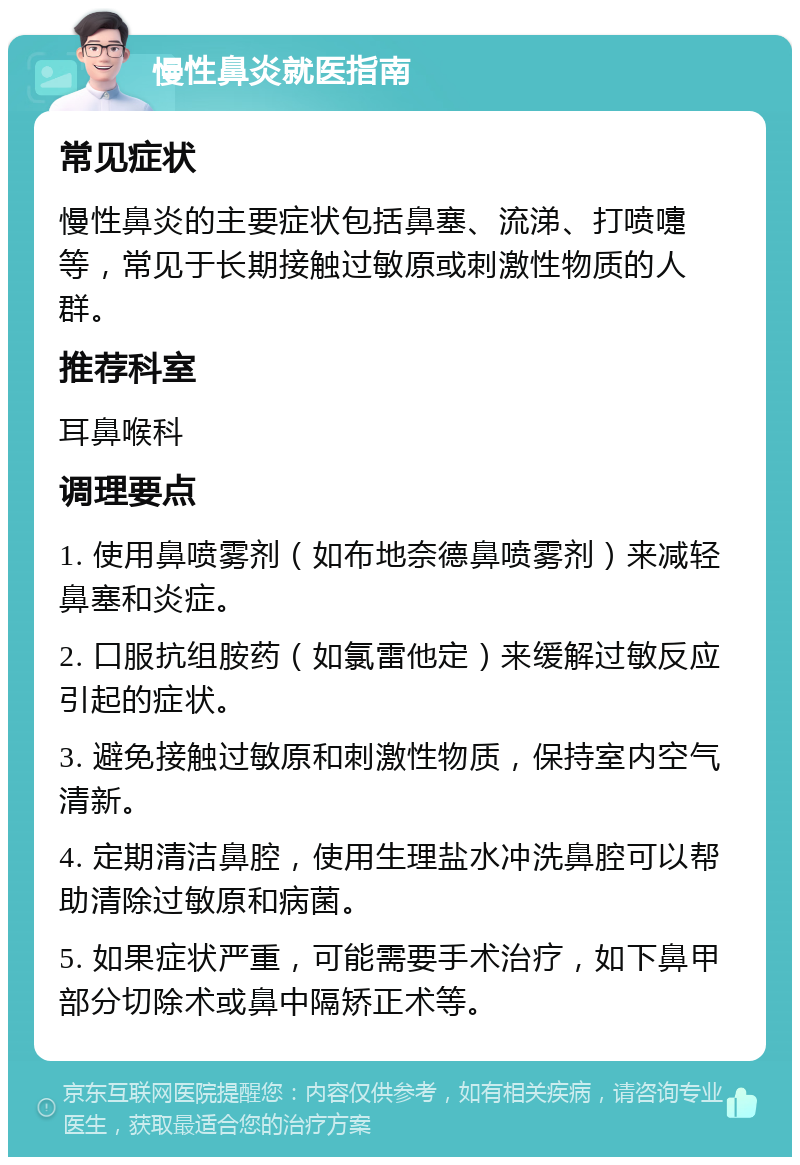 慢性鼻炎就医指南 常见症状 慢性鼻炎的主要症状包括鼻塞、流涕、打喷嚏等，常见于长期接触过敏原或刺激性物质的人群。 推荐科室 耳鼻喉科 调理要点 1. 使用鼻喷雾剂（如布地奈德鼻喷雾剂）来减轻鼻塞和炎症。 2. 口服抗组胺药（如氯雷他定）来缓解过敏反应引起的症状。 3. 避免接触过敏原和刺激性物质，保持室内空气清新。 4. 定期清洁鼻腔，使用生理盐水冲洗鼻腔可以帮助清除过敏原和病菌。 5. 如果症状严重，可能需要手术治疗，如下鼻甲部分切除术或鼻中隔矫正术等。