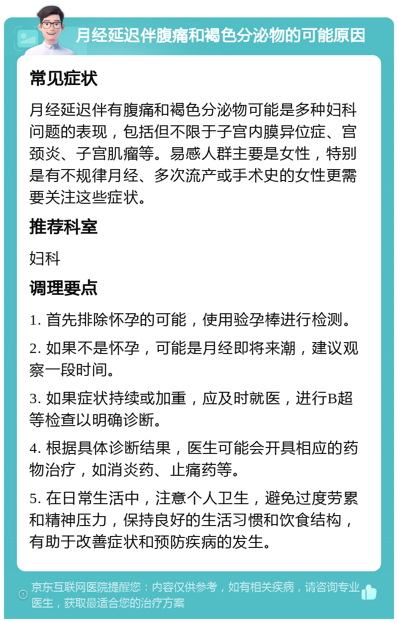 月经延迟伴腹痛和褐色分泌物的可能原因 常见症状 月经延迟伴有腹痛和褐色分泌物可能是多种妇科问题的表现，包括但不限于子宫内膜异位症、宫颈炎、子宫肌瘤等。易感人群主要是女性，特别是有不规律月经、多次流产或手术史的女性更需要关注这些症状。 推荐科室 妇科 调理要点 1. 首先排除怀孕的可能，使用验孕棒进行检测。 2. 如果不是怀孕，可能是月经即将来潮，建议观察一段时间。 3. 如果症状持续或加重，应及时就医，进行B超等检查以明确诊断。 4. 根据具体诊断结果，医生可能会开具相应的药物治疗，如消炎药、止痛药等。 5. 在日常生活中，注意个人卫生，避免过度劳累和精神压力，保持良好的生活习惯和饮食结构，有助于改善症状和预防疾病的发生。