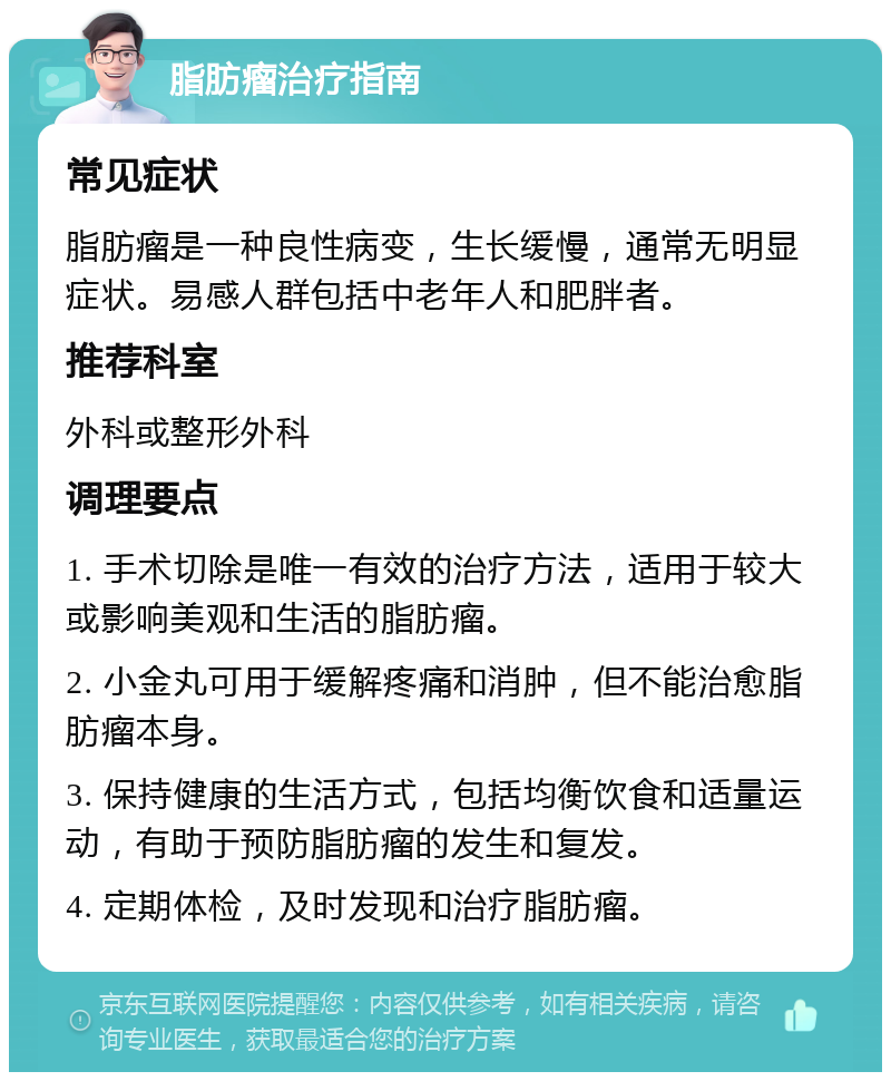 脂肪瘤治疗指南 常见症状 脂肪瘤是一种良性病变，生长缓慢，通常无明显症状。易感人群包括中老年人和肥胖者。 推荐科室 外科或整形外科 调理要点 1. 手术切除是唯一有效的治疗方法，适用于较大或影响美观和生活的脂肪瘤。 2. 小金丸可用于缓解疼痛和消肿，但不能治愈脂肪瘤本身。 3. 保持健康的生活方式，包括均衡饮食和适量运动，有助于预防脂肪瘤的发生和复发。 4. 定期体检，及时发现和治疗脂肪瘤。