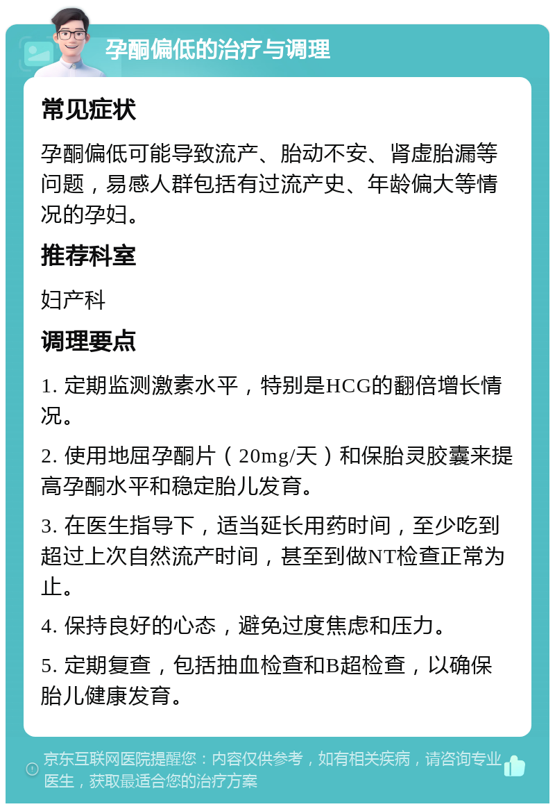 孕酮偏低的治疗与调理 常见症状 孕酮偏低可能导致流产、胎动不安、肾虚胎漏等问题，易感人群包括有过流产史、年龄偏大等情况的孕妇。 推荐科室 妇产科 调理要点 1. 定期监测激素水平，特别是HCG的翻倍增长情况。 2. 使用地屈孕酮片（20mg/天）和保胎灵胶囊来提高孕酮水平和稳定胎儿发育。 3. 在医生指导下，适当延长用药时间，至少吃到超过上次自然流产时间，甚至到做NT检查正常为止。 4. 保持良好的心态，避免过度焦虑和压力。 5. 定期复查，包括抽血检查和B超检查，以确保胎儿健康发育。