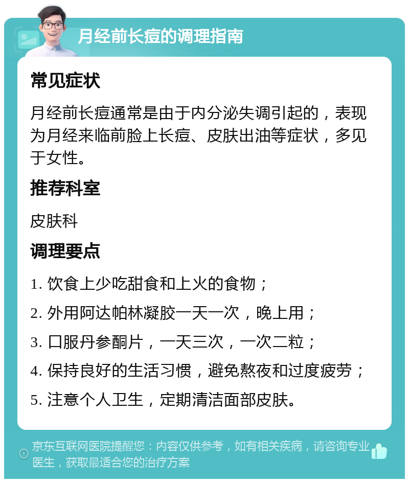 月经前长痘的调理指南 常见症状 月经前长痘通常是由于内分泌失调引起的，表现为月经来临前脸上长痘、皮肤出油等症状，多见于女性。 推荐科室 皮肤科 调理要点 1. 饮食上少吃甜食和上火的食物； 2. 外用阿达帕林凝胶一天一次，晚上用； 3. 口服丹参酮片，一天三次，一次二粒； 4. 保持良好的生活习惯，避免熬夜和过度疲劳； 5. 注意个人卫生，定期清洁面部皮肤。