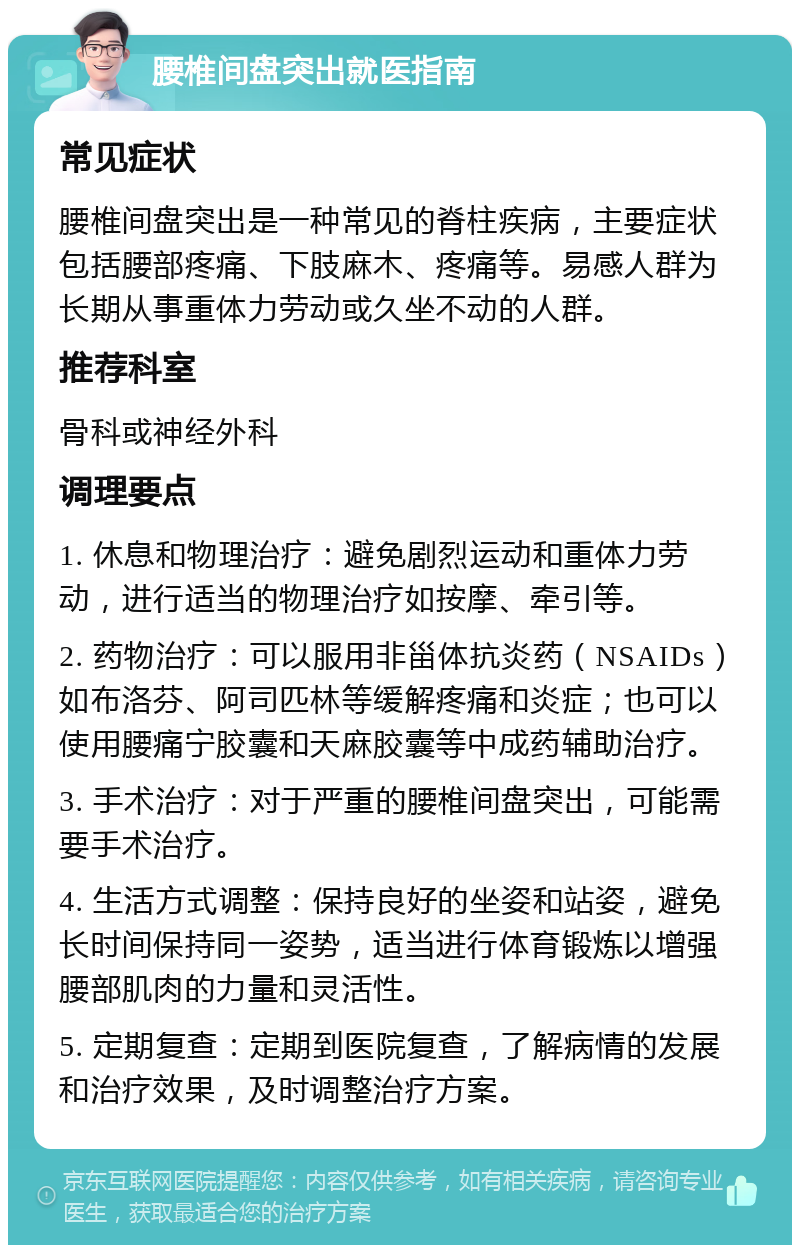 腰椎间盘突出就医指南 常见症状 腰椎间盘突出是一种常见的脊柱疾病，主要症状包括腰部疼痛、下肢麻木、疼痛等。易感人群为长期从事重体力劳动或久坐不动的人群。 推荐科室 骨科或神经外科 调理要点 1. 休息和物理治疗：避免剧烈运动和重体力劳动，进行适当的物理治疗如按摩、牵引等。 2. 药物治疗：可以服用非甾体抗炎药（NSAIDs）如布洛芬、阿司匹林等缓解疼痛和炎症；也可以使用腰痛宁胶囊和天麻胶囊等中成药辅助治疗。 3. 手术治疗：对于严重的腰椎间盘突出，可能需要手术治疗。 4. 生活方式调整：保持良好的坐姿和站姿，避免长时间保持同一姿势，适当进行体育锻炼以增强腰部肌肉的力量和灵活性。 5. 定期复查：定期到医院复查，了解病情的发展和治疗效果，及时调整治疗方案。