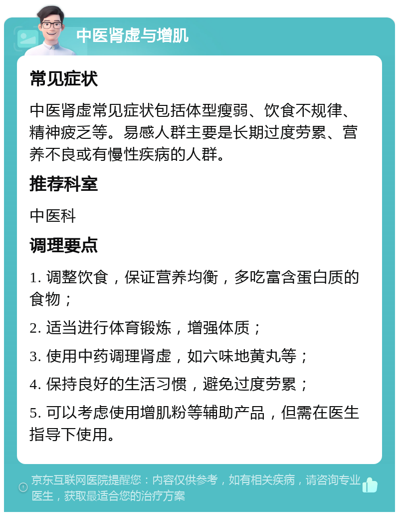 中医肾虚与增肌 常见症状 中医肾虚常见症状包括体型瘦弱、饮食不规律、精神疲乏等。易感人群主要是长期过度劳累、营养不良或有慢性疾病的人群。 推荐科室 中医科 调理要点 1. 调整饮食，保证营养均衡，多吃富含蛋白质的食物； 2. 适当进行体育锻炼，增强体质； 3. 使用中药调理肾虚，如六味地黄丸等； 4. 保持良好的生活习惯，避免过度劳累； 5. 可以考虑使用增肌粉等辅助产品，但需在医生指导下使用。