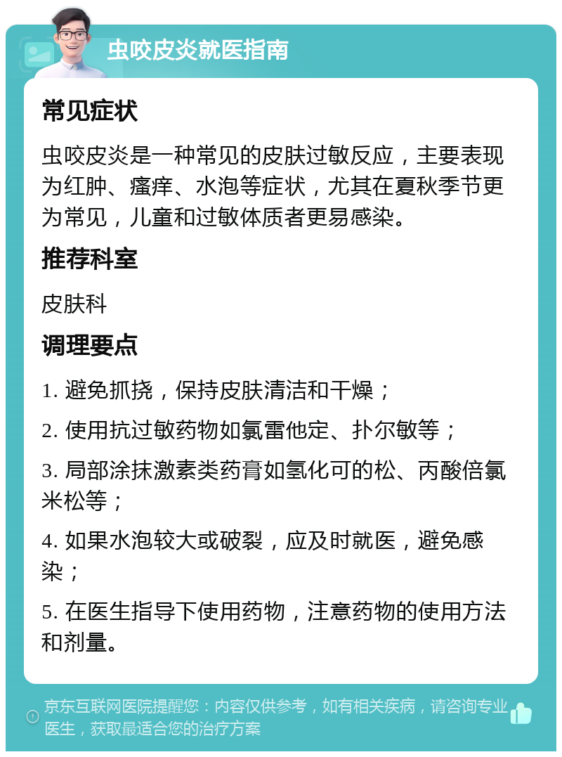 虫咬皮炎就医指南 常见症状 虫咬皮炎是一种常见的皮肤过敏反应，主要表现为红肿、瘙痒、水泡等症状，尤其在夏秋季节更为常见，儿童和过敏体质者更易感染。 推荐科室 皮肤科 调理要点 1. 避免抓挠，保持皮肤清洁和干燥； 2. 使用抗过敏药物如氯雷他定、扑尔敏等； 3. 局部涂抹激素类药膏如氢化可的松、丙酸倍氯米松等； 4. 如果水泡较大或破裂，应及时就医，避免感染； 5. 在医生指导下使用药物，注意药物的使用方法和剂量。