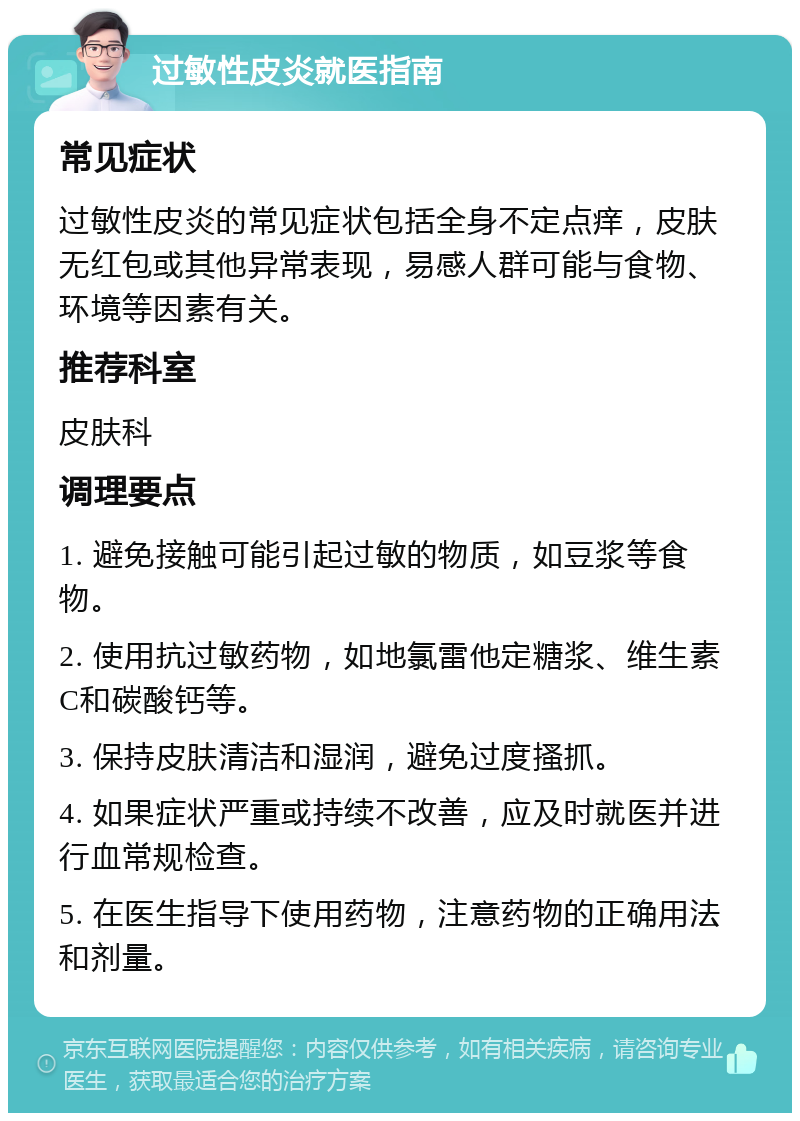 过敏性皮炎就医指南 常见症状 过敏性皮炎的常见症状包括全身不定点痒，皮肤无红包或其他异常表现，易感人群可能与食物、环境等因素有关。 推荐科室 皮肤科 调理要点 1. 避免接触可能引起过敏的物质，如豆浆等食物。 2. 使用抗过敏药物，如地氯雷他定糖浆、维生素C和碳酸钙等。 3. 保持皮肤清洁和湿润，避免过度搔抓。 4. 如果症状严重或持续不改善，应及时就医并进行血常规检查。 5. 在医生指导下使用药物，注意药物的正确用法和剂量。