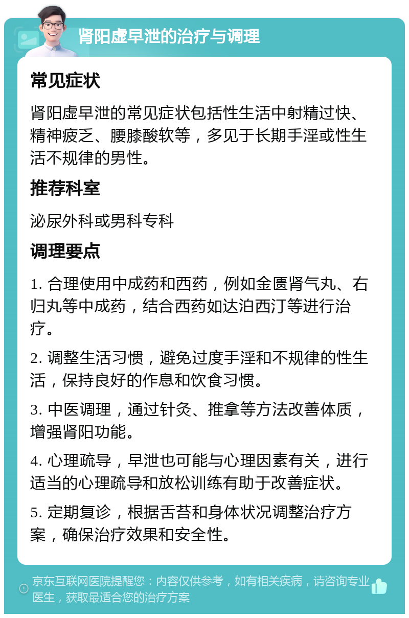 肾阳虚早泄的治疗与调理 常见症状 肾阳虚早泄的常见症状包括性生活中射精过快、精神疲乏、腰膝酸软等，多见于长期手淫或性生活不规律的男性。 推荐科室 泌尿外科或男科专科 调理要点 1. 合理使用中成药和西药，例如金匮肾气丸、右归丸等中成药，结合西药如达泊西汀等进行治疗。 2. 调整生活习惯，避免过度手淫和不规律的性生活，保持良好的作息和饮食习惯。 3. 中医调理，通过针灸、推拿等方法改善体质，增强肾阳功能。 4. 心理疏导，早泄也可能与心理因素有关，进行适当的心理疏导和放松训练有助于改善症状。 5. 定期复诊，根据舌苔和身体状况调整治疗方案，确保治疗效果和安全性。