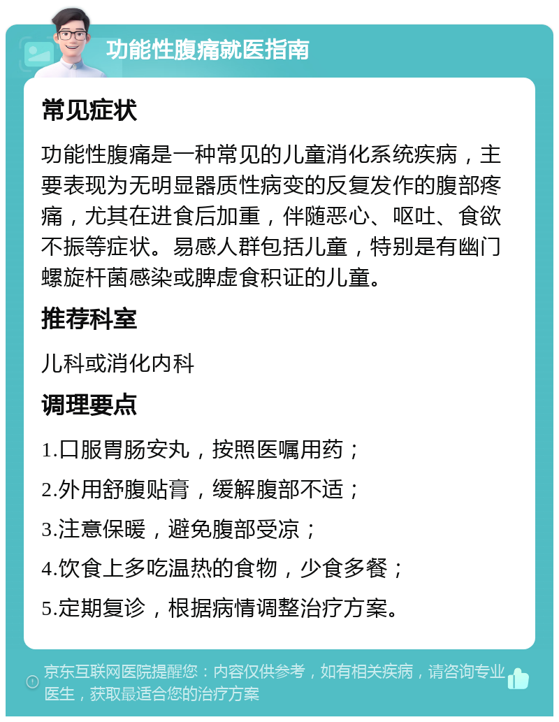 功能性腹痛就医指南 常见症状 功能性腹痛是一种常见的儿童消化系统疾病，主要表现为无明显器质性病变的反复发作的腹部疼痛，尤其在进食后加重，伴随恶心、呕吐、食欲不振等症状。易感人群包括儿童，特别是有幽门螺旋杆菌感染或脾虚食积证的儿童。 推荐科室 儿科或消化内科 调理要点 1.口服胃肠安丸，按照医嘱用药； 2.外用舒腹贴膏，缓解腹部不适； 3.注意保暖，避免腹部受凉； 4.饮食上多吃温热的食物，少食多餐； 5.定期复诊，根据病情调整治疗方案。