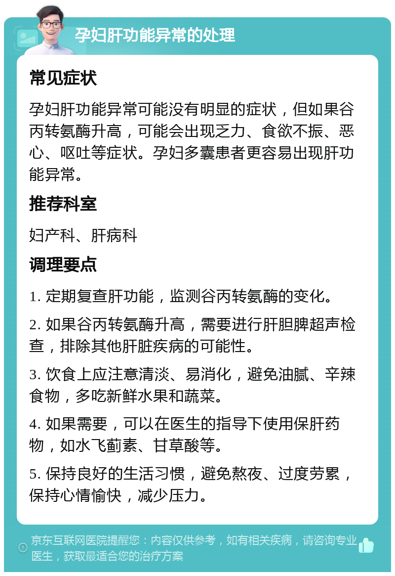 孕妇肝功能异常的处理 常见症状 孕妇肝功能异常可能没有明显的症状，但如果谷丙转氨酶升高，可能会出现乏力、食欲不振、恶心、呕吐等症状。孕妇多囊患者更容易出现肝功能异常。 推荐科室 妇产科、肝病科 调理要点 1. 定期复查肝功能，监测谷丙转氨酶的变化。 2. 如果谷丙转氨酶升高，需要进行肝胆脾超声检查，排除其他肝脏疾病的可能性。 3. 饮食上应注意清淡、易消化，避免油腻、辛辣食物，多吃新鲜水果和蔬菜。 4. 如果需要，可以在医生的指导下使用保肝药物，如水飞蓟素、甘草酸等。 5. 保持良好的生活习惯，避免熬夜、过度劳累，保持心情愉快，减少压力。