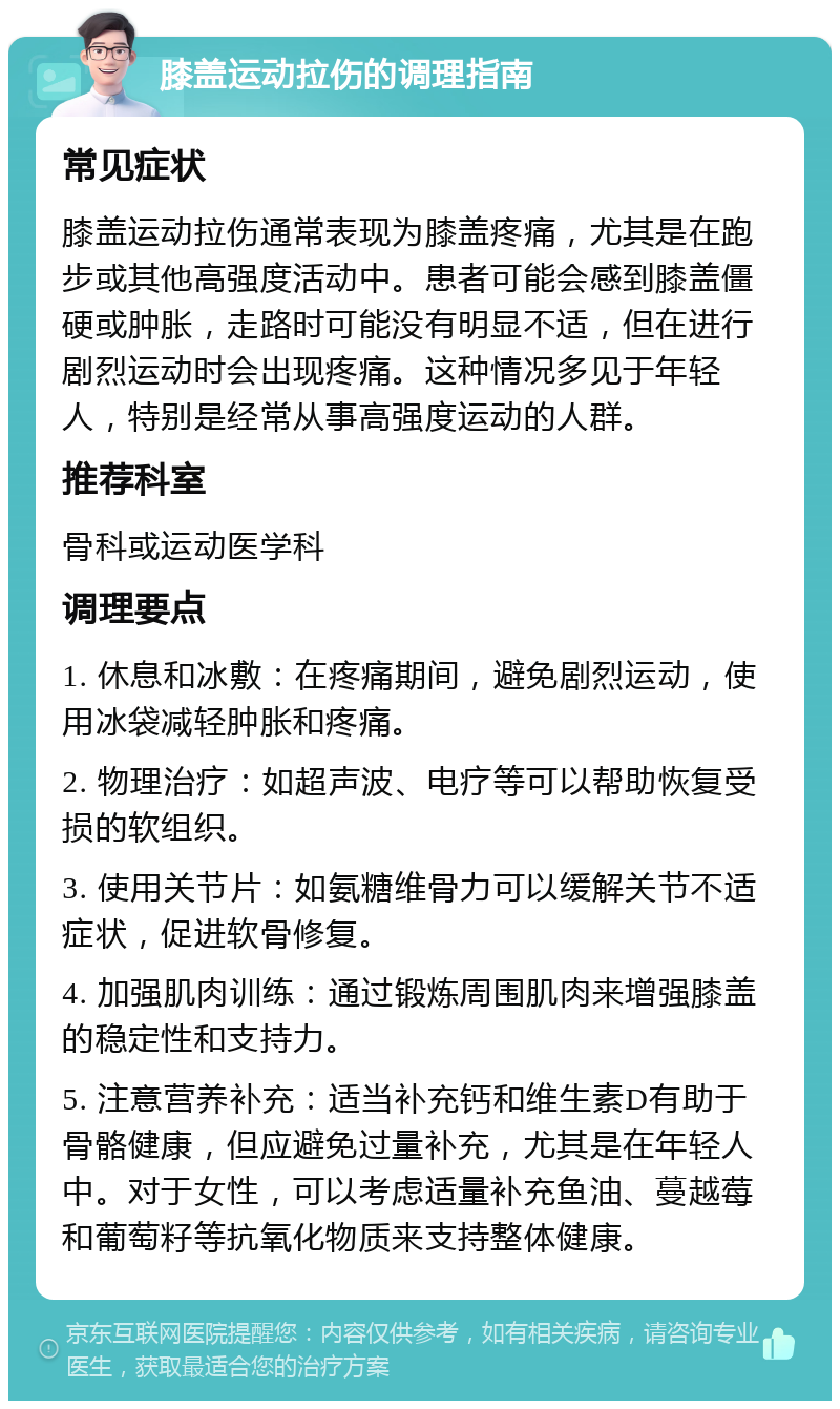 膝盖运动拉伤的调理指南 常见症状 膝盖运动拉伤通常表现为膝盖疼痛，尤其是在跑步或其他高强度活动中。患者可能会感到膝盖僵硬或肿胀，走路时可能没有明显不适，但在进行剧烈运动时会出现疼痛。这种情况多见于年轻人，特别是经常从事高强度运动的人群。 推荐科室 骨科或运动医学科 调理要点 1. 休息和冰敷：在疼痛期间，避免剧烈运动，使用冰袋减轻肿胀和疼痛。 2. 物理治疗：如超声波、电疗等可以帮助恢复受损的软组织。 3. 使用关节片：如氨糖维骨力可以缓解关节不适症状，促进软骨修复。 4. 加强肌肉训练：通过锻炼周围肌肉来增强膝盖的稳定性和支持力。 5. 注意营养补充：适当补充钙和维生素D有助于骨骼健康，但应避免过量补充，尤其是在年轻人中。对于女性，可以考虑适量补充鱼油、蔓越莓和葡萄籽等抗氧化物质来支持整体健康。