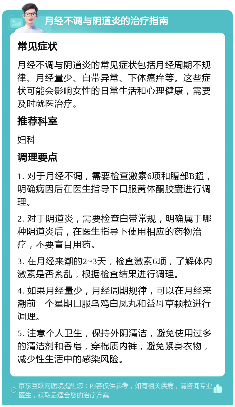 月经不调与阴道炎的治疗指南 常见症状 月经不调与阴道炎的常见症状包括月经周期不规律、月经量少、白带异常、下体瘙痒等。这些症状可能会影响女性的日常生活和心理健康，需要及时就医治疗。 推荐科室 妇科 调理要点 1. 对于月经不调，需要检查激素6项和腹部B超，明确病因后在医生指导下口服黄体酮胶囊进行调理。 2. 对于阴道炎，需要检查白带常规，明确属于哪种阴道炎后，在医生指导下使用相应的药物治疗，不要盲目用药。 3. 在月经来潮的2~3天，检查激素6项，了解体内激素是否紊乱，根据检查结果进行调理。 4. 如果月经量少，月经周期规律，可以在月经来潮前一个星期口服乌鸡白凤丸和益母草颗粒进行调理。 5. 注意个人卫生，保持外阴清洁，避免使用过多的清洁剂和香皂，穿棉质内裤，避免紧身衣物，减少性生活中的感染风险。