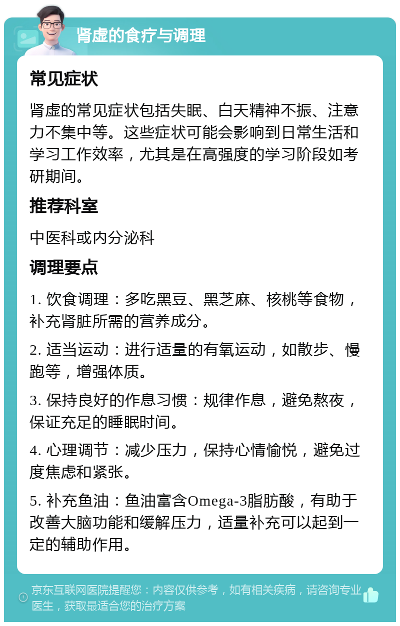 肾虚的食疗与调理 常见症状 肾虚的常见症状包括失眠、白天精神不振、注意力不集中等。这些症状可能会影响到日常生活和学习工作效率，尤其是在高强度的学习阶段如考研期间。 推荐科室 中医科或内分泌科 调理要点 1. 饮食调理：多吃黑豆、黑芝麻、核桃等食物，补充肾脏所需的营养成分。 2. 适当运动：进行适量的有氧运动，如散步、慢跑等，增强体质。 3. 保持良好的作息习惯：规律作息，避免熬夜，保证充足的睡眠时间。 4. 心理调节：减少压力，保持心情愉悦，避免过度焦虑和紧张。 5. 补充鱼油：鱼油富含Omega-3脂肪酸，有助于改善大脑功能和缓解压力，适量补充可以起到一定的辅助作用。