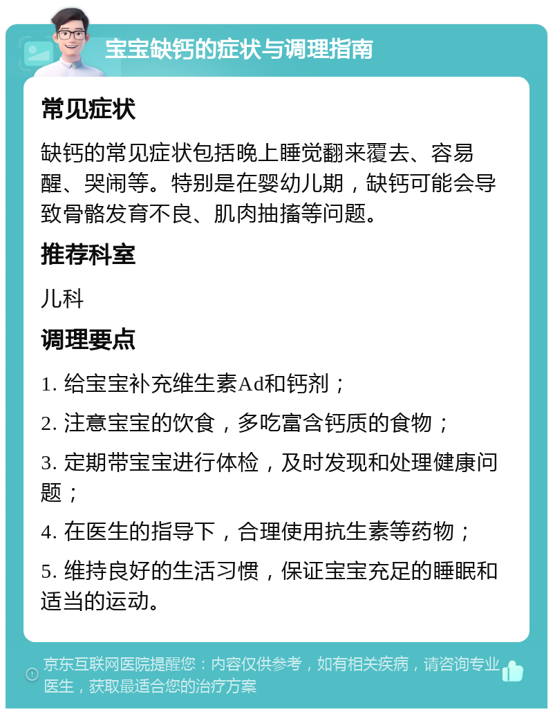 宝宝缺钙的症状与调理指南 常见症状 缺钙的常见症状包括晚上睡觉翻来覆去、容易醒、哭闹等。特别是在婴幼儿期，缺钙可能会导致骨骼发育不良、肌肉抽搐等问题。 推荐科室 儿科 调理要点 1. 给宝宝补充维生素Ad和钙剂； 2. 注意宝宝的饮食，多吃富含钙质的食物； 3. 定期带宝宝进行体检，及时发现和处理健康问题； 4. 在医生的指导下，合理使用抗生素等药物； 5. 维持良好的生活习惯，保证宝宝充足的睡眠和适当的运动。