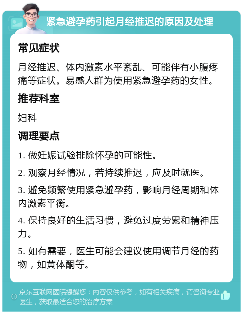 紧急避孕药引起月经推迟的原因及处理 常见症状 月经推迟、体内激素水平紊乱、可能伴有小腹疼痛等症状。易感人群为使用紧急避孕药的女性。 推荐科室 妇科 调理要点 1. 做妊娠试验排除怀孕的可能性。 2. 观察月经情况，若持续推迟，应及时就医。 3. 避免频繁使用紧急避孕药，影响月经周期和体内激素平衡。 4. 保持良好的生活习惯，避免过度劳累和精神压力。 5. 如有需要，医生可能会建议使用调节月经的药物，如黄体酮等。