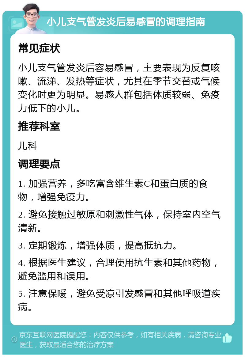 小儿支气管发炎后易感冒的调理指南 常见症状 小儿支气管发炎后容易感冒，主要表现为反复咳嗽、流涕、发热等症状，尤其在季节交替或气候变化时更为明显。易感人群包括体质较弱、免疫力低下的小儿。 推荐科室 儿科 调理要点 1. 加强营养，多吃富含维生素C和蛋白质的食物，增强免疫力。 2. 避免接触过敏原和刺激性气体，保持室内空气清新。 3. 定期锻炼，增强体质，提高抵抗力。 4. 根据医生建议，合理使用抗生素和其他药物，避免滥用和误用。 5. 注意保暖，避免受凉引发感冒和其他呼吸道疾病。